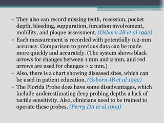 • They also can record missing teeth, recession, pocket
depth, bleeding, suppuration, furcation involvement,
mobility, and plaque assessment. (Osborn JB et al 1992)
• Each measurement is recorded with potentially 0.2-mm
accuracy. Comparison to previous data can be made
more quickly and accurately. (The system shows black
arrows for changes between 1 mm and 2 mm, and red
arrows are used for changes > 2 mm.)
• Also, there is a chart showing diseased sites, which can
be used in patient education. (Osborn JB et al 1992)
• The Florida Probe does have some disadvantages, which
include underestimating deep probing depths a lack of
tactile sensitivity. Also, clinicians need to be trained to
operate these probes. (Perry DA et al 1994)
 