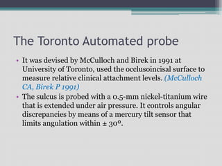 The Toronto Automated probe
• It was devised by McCulloch and Birek in 1991 at
University of Toronto, used the occlusoincisal surface to
measure relative clinical attachment levels. (McCulloch
CA, Birek P 1991)
• The sulcus is probed with a 0.5-mm nickel-titanium wire
that is extended under air pressure. It controls angular
discrepancies by means of a mercury tilt sensor that
limits angulation within ± 30º.
 