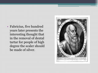 • Fabricius, five hundred
years later presents the
interesting thought that
in the removal of dental
tartar for people of high
degree the scaler should
be made of silver.
 