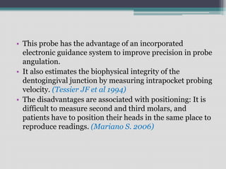 • This probe has the advantage of an incorporated
electronic guidance system to improve precision in probe
angulation.
• It also estimates the biophysical integrity of the
dentogingival junction by measuring intrapocket probing
velocity. (Tessier JF et al 1994)
• The disadvantages are associated with positioning: It is
difficult to measure second and third molars, and
patients have to position their heads in the same place to
reproduce readings. (Mariano S. 2006)
 
