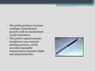 • The probe produces accurate
readings of periodontal
pockets with its standardized
15 gm of pressure.
• The probe's optical encoder
handpieces uses constant
probing pressure, which
provides repeatable
measurement of pocket depth
and attachment loss.
 