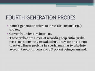 FOURTH GENERATION PROBES
• Fourth-generation refers to three-dimensional (3D)
probes.
• Currently under development.
• These probes are aimed at recording sequential probe
positions along the gingival sulcus. They are an attempt
to extend linear probing in a serial manner to take into
account the continuous and 3D pocket being examined.
 