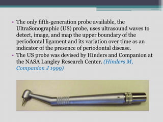 • The only fifth-generation probe available, the
UltraSonographic (US) probe, uses ultrasound waves to
detect, image, and map the upper boundary of the
periodontal ligament and its variation over time as an
indicator of the presence of periodontal disease.
• The US probe was devised by Hinders and Companion at
the NASA Langley Research Center. (Hinders M,
Companion J 1999)
 