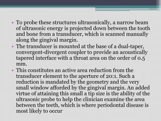 • To probe these structures ultrasonically, a narrow beam
of ultrasonic energy is projected down between the tooth
and bone from a transducer, which is scanned manually
along the gingival margin.
• The transducer is mounted at the base of a dual-taper,
convergent-divergent coupler to provide an acoustically
tapered interface with a throat area on the order of 0.5
mm.
• This constitutes an active area reduction from the
transducer element to the aperture of 20:1. Such a
reduction is mandated by the geometry and the very
small window afforded by the gingival margin. An added
virtue of attaining this small a tip size is the ability of the
ultrasonic probe to help the clinician examine the area
between the teeth, which is where periodontal disease is
most likely to occur
 