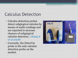 Calculus Detection
• Calculus detection probes
detect subgingival calculus by
means of audio readings and
are reported to increase
chances of subgingival
calculus detection. ( Kasaj A
et al 2008)
• Currently, the DetecTar
probe is the only calculus
detection probe on the
market.
 