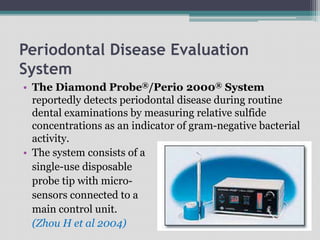 Periodontal Disease Evaluation
System
• The Diamond Probe®/Perio 2000® System
reportedly detects periodontal disease during routine
dental examinations by measuring relative sulfide
concentrations as an indicator of gram-negative bacterial
activity.
• The system consists of a
single-use disposable
probe tip with micro-
sensors connected to a
main control unit.
(Zhou H et al 2004)
 