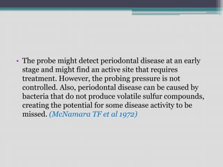 • The probe might detect periodontal disease at an early
stage and might find an active site that requires
treatment. However, the probing pressure is not
controlled. Also, periodontal disease can be caused by
bacteria that do not produce volatile sulfur compounds,
creating the potential for some disease activity to be
missed. (McNamara TF et al 1972)
 