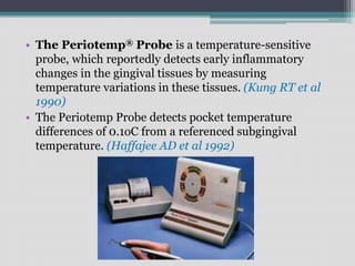 • The Periotemp® Probe is a temperature-sensitive
probe, which reportedly detects early inflammatory
changes in the gingival tissues by measuring
temperature variations in these tissues. (Kung RT et al
1990)
• The Periotemp Probe detects pocket temperature
differences of 0.1oC from a referenced subgingival
temperature. (Haffajee AD et al 1992)
 