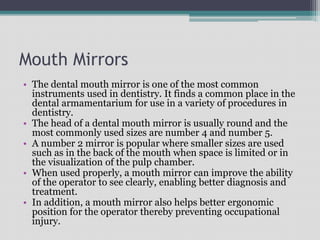 Mouth Mirrors
• The dental mouth mirror is one of the most common
instruments used in dentistry. It finds a common place in the
dental armamentarium for use in a variety of procedures in
dentistry.
• The head of a dental mouth mirror is usually round and the
most commonly used sizes are number 4 and number 5.
• A number 2 mirror is popular where smaller sizes are used
such as in the back of the mouth when space is limited or in
the visualization of the pulp chamber.
• When used properly, a mouth mirror can improve the ability
of the operator to see clearly, enabling better diagnosis and
treatment.
• In addition, a mouth mirror also helps better ergonomic
position for the operator thereby preventing occupational
injury.
 