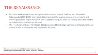 THE RENAISSANCE
● Albucasis’ work was expanded during the ﬁfteenth century by the Turkish author Serefeddin
Sabuncuoglu (1385-1468), who included illustrations of the surgical removal of hypertrophic and
swollen gingiva and lingual frenum. (A tube is placed on the gums and a hot cautery is inserted into the
cannula to cauterize the gingival tissue).
● The Frenchman Ambroise Paré (1509-1590) understood the etiologic signiﬁcance of calculus and used
a set of scalers to remove the hard deposits on the teeth.
10
Albucasis: La chirurgie, Paris, 1861, Bailliére. (Translated by L LeClere).
Paré A: Oeuvres completes, Paris, 1840, Bailliére. (Edited by JF Malgaigne.).
 