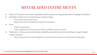 ● Plastic or titanium instruments should be used to avoid scarring and permanent damage to implants
● Available in both universal and Gracey curette designs
○ Insert easily under tight tissue
○ Adapt easily around implants and implant restorations
● Uses:
○ Implant maintenance
○ Careful, light pressured strokes for bioﬁlm and light calculus removal
● Moderate- or heavy-pressured strokes should be avoided to prevent scratching or roughening of
implant surfaces
○ These instruments are not intended for removal of heavy calculus or cement (peri-implantitis)
102
Carranza FA. Clinical Periodontology. Philadelphia: W. B. Saunders Company, 1989.
MINI BLADED INSTRUMENTS
 