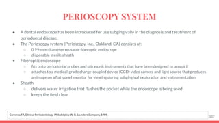 ● A dental endoscope has been introduced for use subgingivally in the diagnosis and treatment of
periodontal disease.
● The Perioscopy system (Perioscopy, Inc., Oakland, CA) consists of:
○ 0.99-mm-diameter reusable ﬁberoptic endoscope
○ disposable sterile sheath
● Fiberoptic endoscope
○ ﬁts onto periodontal probes and ultrasonic instruments that have been designed to accept it
○ attaches to a medical-grade charge-coupled device (CCD) video camera and light source that produces
an image on a ﬂat-panel monitor for viewing during subgingival exploration and instrumentation
● Sheath
○ delivers water irrigation that ﬂushes the pocket while the endoscope is being used
○ keeps the ﬁeld clear
107
Carranza FA. Clinical Periodontology. Philadelphia: W. B. Saunders Company, 1989.
PERIOSCOPY SYSTEM
 