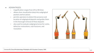 ● ADVANTAGES:
○ magniﬁcation ranges from 24 to 48 times
○ allows clear visualization deep into subgingival
pockets and furcations
○ permits operators to detect the presence and
location of subgingival deposits and guides them
in the thorough removal of these deposits
○ also used to evaluate subgingival areas for caries,
defective restorations, root fractures, and
resorption
109
Carranza FA. Clinical Periodontology. Philadelphia: W. B. Saunders Company, 1989.
 