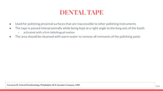 ● Used for polishing proximal surfaces that are inaccessible to other polishing instruments
● The tape is passed interproximally while being kept at a right angle to the long axis of the tooth
○ activated with a ﬁrm labiolingual motion
● The area should be cleansed with warm water to remove all remnants of the polishing paste
114
Carranza FA. Clinical Periodontology. Philadelphia: W. B. Saunders Company, 1989.
DENTAL TAPE
 
