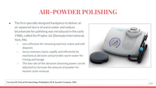 ● The ﬁrst specially designed handpiece to deliver an
air-powered slurry of warm water and sodium
bicarbonate for polishing was introduced in the early
1980s, called the Prophy-Jet (Dentsply International,
York, PA).
○ very effective for removing extrinsic stains and soft
deposits
○ slurry removes stains rapidly and efﬁciently by
mechanical abrasion and provides warm water for
rinsing and lavage
○ The low rate of the abrasive cleansing power can be
adjusted to increase the amount of powder for
heavier stain removal.
115
Carranza FA. Clinical Periodontology. Philadelphia: W. B. Saunders Company, 1989.
AIR-POWDER POLISHING
 
