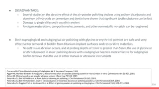 ● DISADVANTAGE:
○ Several studies on the abrasive effect of the air-powder polishing devices using sodium bicarbonate and
aluminum trihydroxide on cementum and dentin have shown that signiﬁcant tooth substance can be lost
○ Damage to gingival tissues is usually transient
○ Amalgam restorations, composite resins, cements, and other nonmetallic materials can be roughened
● Both supragingival and subgingival air polishing with glycine or erythritol powder are safe and very
effective for removal of bioﬁlm from titanium implant surfaces and restorative materials.
○ No soft tissue abrasion occurs, and at probing depths of 1 mm to greater than 5 mm, the use of glycine or
erythritol powder in an air-polishing device with a subgingival nozzle is more effective for subgingival
bioﬁlm removal than the use of either manual or ultrasonic instruments
116
Carranza FA. Clinical Periodontology. Philadelphia: W. B. Saunders Company, 1989.
Agger MS, Horsted-Bindslev P, Hovgaard O: Abrasiveness of an air-powder polishing system on root surfaces in vitro, Quintessence Int 32:407, 2001.
Orton GS: Clinical use of an air-powder abrasive system, J Dent Hyg 75:513, 1987.
Petersilka GJ, Bell M, Mehl A, et al: Root defects following air polishing, J Clin Periodontol 30:165, 2003.
Petersilka GJ, Bell M, Haberlein I, et al: In vitro evaluation of novel low abrasive air polishing powders, J Clin Periodontol 30:9, 2003.
Petersilka GJ, Faggion CM, Jr, Stratmann U, et al: Effect of glycine powder air-polishing on the gingiva, J Clin Periodontol 35(4):328–333, 2008.
 