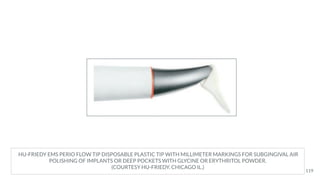 HU-FRIEDY EMS PERIO FLOW TIP DISPOSABLE PLASTIC TIP WITH MILLIMETER MARKINGS FOR SUBGINGIVAL AIR
POLISHING OF IMPLANTS OR DEEP POCKETS WITH GLYCINE OR ERYTHRITOL POWDER.
(COURTESY HU-FRIEDY, CHICAGO IL.)
119
 