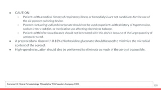 ● CAUTION:
○ Patients with a medical history of respiratory illness or hemodialysis are not candidates for the use of
the air-powder polishing device.
○ Powder containing sodium bicarbonate should not be used on patients with a history of hypertension,
sodium-restricted diet, or medication use affecting electrolyte balance.
○ Patients with infectious diseases should not be treated with this device because of the large quantity of
aerosol created.
● A preprocedural rinse with 0.12% chlorhexidine gluconate should be used to minimize the microbial
content of the aerosol.
● High-speed evacuation should also be performed to eliminate as much of the aerosol as possible.
120
Carranza FA. Clinical Periodontology. Philadelphia: W. B. Saunders Company, 1989.
 