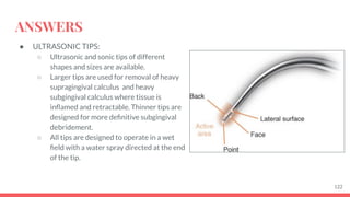 ANSWERS
● ULTRASONIC TIPS:
○ Ultrasonic and sonic tips of different
shapes and sizes are available.
○ Larger tips are used for removal of heavy
supragingival calculus and heavy
subgingival calculus where tissue is
inﬂamed and retractable. Thinner tips are
designed for more deﬁnitive subgingival
debridement.
○ All tips are designed to operate in a wet
ﬁeld with a water spray directed at the end
of the tip.
122
 