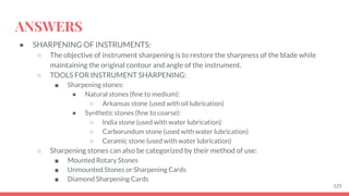 ANSWERS
● SHARPENING OF INSTRUMENTS:
○ The objective of instrument sharpening is to restore the sharpness of the blade while
maintaining the original contour and angle of the instrument.
○ TOOLS FOR INSTRUMENT SHARPENING:
■ Sharpening stones:
● Natural stones (ﬁne to medium):
○ Arkansas stone (used with oil lubrication)
● Synthetic stones (ﬁne to coarse):
○ India stone (used with water lubrication)
○ Carborundum stone (used with water lubrication)
○ Ceramic stone (used with water lubrication)
○ Sharpening stones can also be categorized by their method of use:
■ Mounted Rotary Stones
■ Unmounted Stones or Sharpening Cards
■ Diamond Sharpening Cards
125
 