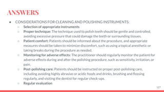 ANSWERS
● CONSIDERATIONS FOR CLEANING AND POLISHING INSTRUMENTS:
○ Selection of appropriate instruments
○ Proper technique: The technique used to polish teeth should be gentle and controlled,
avoiding excessive pressure that could damage the teeth or surrounding tissues.
○ Patient comfort: Patients should be informed about the procedure, and appropriate
measures should be taken to minimize discomfort, such as using a topical anesthetic or
taking breaks during the procedure as needed.
○ Monitoring for adverse effects: The practitioner should regularly monitor the patient for
adverse effects during and after the polishing procedure, such as sensitivity, irritation, or
pain.
○ Post-polishing care: Patients should be instructed on proper post-polishing care,
including avoiding highly abrasive or acidic foods and drinks, brushing and ﬂossing
regularly, and visiting the dentist for regular check-ups.
○ Regular evaluation
127
 