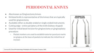 ● Also known as Gingivectomy knives
● Kirkland knife is representative of the knives that are typically
used for gingivectomy
● Available either as double-ended or single-ended instruments
● Cutting edge - entire periphery of the knife (kidney-shaped)
● Used for initial bevel incision for gingivectomy or gingivoplasty
procedure
○ Pocket markers are used to establish exterior puncture marks
on gingiva at the base of pockets to indicate the initial line of
incision
131
Carranza FA. Clinical Periodontology. Philadelphia: W. B. Saunders Company, 1989.
PERIODONTAL KNIVES
 
