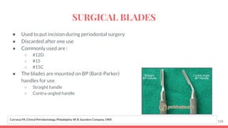 ● Used to put incision during periodontal surgery
● Discarded after one use
● Commonly used are :
○ #12D
○ #15
○ #15C
● The blades are mounted on BP (Bard-Parker)
handles for use
○ Straight handle
○ Contra-angled handle
134
Carranza FA. Clinical Periodontology. Philadelphia: W. B. Saunders Company, 1989.
SURGICAL BLADES
 