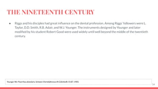 THE NINETEENTH CENTURY
● Riggs and his disciples had great inﬂuence on the dental profession. Among Riggs’ followers were L.
Taylor, D.D. Smith, R.B. Adair, and W.J. Younger. The instruments designed by Younger and later
modiﬁed by his student Robert Good were used widely until well beyond the middle of the twentieth
century.
14
Younger WJ: Pyorrhea alveolaris, Schweiz Vierteljähresscrift Zahnheilk 15:87, 1905.
 