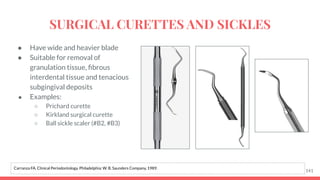 ● Have wide and heavier blade
● Suitable for removal of
granulation tissue, ﬁbrous
interdental tissue and tenacious
subgingival deposits
● Examples:
○ Prichard curette
○ Kirkland surgical curette
○ Ball sickle scaler (#B2, #B3)
141
Carranza FA. Clinical Periodontology. Philadelphia: W. B. Saunders Company, 1989.
SURGICAL CURETTES AND SICKLES
 