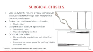 ● Used solely for the removal of heavy supragingival
calculus deposits that bridge open interproximal
spaces of anterior teeth
● Back-action chisel is used with a pull motion
○ Rhodes chisel
● Straight chisel is used with a push motion
○ Wedelstaedt chisel
○ Ochsenbein [#1 and #2] chisel
● OCHSENBEIN CHISEL:
○ Has semicircular indentation on both sides of the
shank
○ Instrument can engage around the tooth and into the
interdental area
142
Carranza FA. Clinical Periodontology. Philadelphia: W. B. Saunders Company, 1989.
SURGICAL CHISELS
 