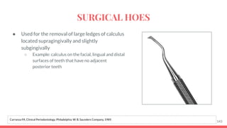 ● Used for the removal of large ledges of calculus
located supragingivally and slightly
subgingivally
○ Example: calculus on the facial, lingual and distal
surfaces of teeth that have no adjacent
posterior teeth
143
Carranza FA. Clinical Periodontology. Philadelphia: W. B. Saunders Company, 1989.
SURGICAL HOES
 