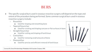 ● The speciﬁc surgical burs used in osseous resective surgery will depend on the type and
extent of the procedure being performed. Some common surgical burs used in osseous
resective surgery include:
○ Round bur
■ Used for shaping and smoothing bone
○ Tapered ﬁssure bur
■ Used for creating and shaping concave or ﬂat surfaces in bone
○ Straight ﬁssure bur
■ Used for cutting and shaping of hard tissue
○ Conical bur:
■ Used for removing small amounts of bone
○ Diamond bur
■ Used for precise and efﬁcient removal of hard tissue
148
Carranza FA. Clinical Periodontology. Philadelphia: W. B. Saunders Company, 1989.
BURS
 