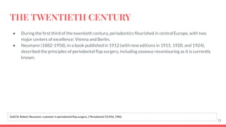 THE TWENTIETH CENTURY
● During the ﬁrst third of the twentieth century, periodontics ﬂourished in central Europe, with two
major centers of excellence: Vienna and Berlin.
● Neumann (1882-1958), in a book published in 1912 (with new editions in 1915, 1920, and 1924),
described the principles of periodontal ﬂap surgery, including osseous recontouring as it is currently
known.
15
Gold SI: Robert Neumann: a pioneer in periodontal ﬂap surgery, J Periodontol 53:456, 1982.
 