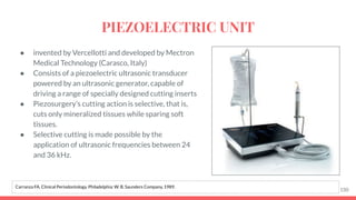 ● invented by Vercellotti and developed by Mectron
Medical Technology (Carasco, Italy)
● Consists of a piezoelectric ultrasonic transducer
powered by an ultrasonic generator, capable of
driving a range of specially designed cutting inserts
● Piezosurgery’s cutting action is selective, that is,
cuts only mineralized tissues while sparing soft
tissues.
● Selective cutting is made possible by the
application of ultrasonic frequencies between 24
and 36 kHz.
150
Carranza FA. Clinical Periodontology. Philadelphia: W. B. Saunders Company, 1989.
PIEZOELECTRIC UNIT
 