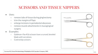 ● Uses:
○ remove tabs of tissue during gingivectomy
○ trim the margins of ﬂaps
○ enlarge incisions in periodontal abscesses
○ remove muscle attachments in mucogingival
surgery
● Examples:
○ Goldman–Fox #16 scissors have a curved, beveled
blade with serrations
○ Castroviejo scissors
153
Carranza FA. Clinical Periodontology. Philadelphia: W. B. Saunders Company, 1989.
SCISSORS AND TISSUE NIPPERS
 