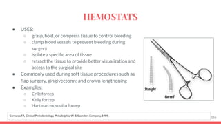 ● USES:
○ grasp, hold, or compress tissue to control bleeding
○ clamp blood vessels to prevent bleeding during
surgery
○ isolate a speciﬁc area of tissue
○ retract the tissue to provide better visualization and
access to the surgical site
● Commonly used during soft tissue procedures such as
ﬂap surgery, gingivectomy, and crown lengthening
● Examples:
○ Crile forcep
○ Kelly forcep
○ Hartman mosquito forcep
156
Carranza FA. Clinical Periodontology. Philadelphia: W. B. Saunders Company, 1989.
HEMOSTATS
 