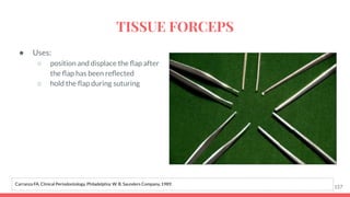 ● Uses:
○ position and displace the ﬂap after
the ﬂap has been reﬂected
○ hold the ﬂap during suturing
157
Carranza FA. Clinical Periodontology. Philadelphia: W. B. Saunders Company, 1989.
TISSUE FORCEPS
 