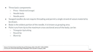 ● Three basic components:
○ Press - ﬁtted end (swage)
○ Needle body
○ Needle point
● Swaged needles do not require threading and permit a single strand of suture material to
be drawn.
● Body is the widest portion of the needle, it is known as grasping area.
● Point runs from tip to the maximum cross sectional area of the body, can be:
○ Triangular tip/cutting
○ Round tip
○ Blunt tip
160
Hassan H K. Dental Suturing Materials and Techniques. Glob J Oto 2017; 12(2): 555833.
Carranza FA. Clinical Periodontology. Philadelphia: W. B. Saunders Company, 1989.
 