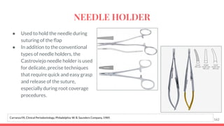 ● Used to hold the needle during
suturing of the ﬂap
● In addition to the conventional
types of needle holders, the
Castroviejo needle holder is used
for delicate, precise techniques
that require quick and easy grasp
and release of the suture,
especially during root coverage
procedures.
162
Carranza FA. Clinical Periodontology. Philadelphia: W. B. Saunders Company, 1989.
NEEDLE HOLDER
 