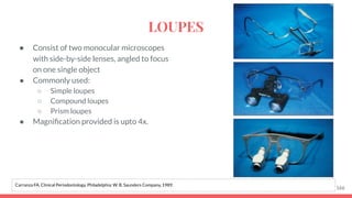 ● Consist of two monocular microscopes
with side-by-side lenses, angled to focus
on one single object
● Commonly used:
○ Simple loupes
○ Compound loupes
○ Prism loupes
● Magniﬁcation provided is upto 4x.
166
Carranza FA. Clinical Periodontology. Philadelphia: W. B. Saunders Company, 1989.
LOUPES
 