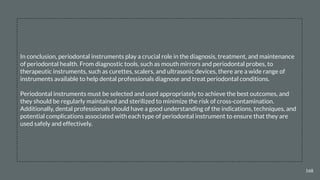 168
In conclusion, periodontal instruments play a crucial role in the diagnosis, treatment, and maintenance
of periodontal health. From diagnostic tools, such as mouth mirrors and periodontal probes, to
therapeutic instruments, such as curettes, scalers, and ultrasonic devices, there are a wide range of
instruments available to help dental professionals diagnose and treat periodontal conditions.
Periodontal instruments must be selected and used appropriately to achieve the best outcomes, and
they should be regularly maintained and sterilized to minimize the risk of cross-contamination.
Additionally, dental professionals should have a good understanding of the indications, techniques, and
potential complications associated with each type of periodontal instrument to ensure that they are
used safely and effectively.
 
