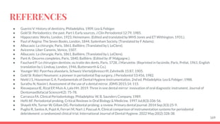 REFERENCES
● Guerini V: History of dentistry, Philadelphia, 1909, Lea & Febiger.
● Gold SI: Periodontics: the past. Part I. Early sources, J Clin Periodontol 12:79, 1985.
● Hippocrates: Works, London, 1923, Heinemann. (Edited and translated by WHS Jones and ET Withington, 1931.).
● Paul of Aegina: The Seven Books, London, 1844, Sydenham Society. (Translated by F Adams).
● Albucasis: La chirurgie, Paris, 1861, Bailliére. (Translated by L LeClere).
● Avicenna: Liber Canonis, Venice, 1507.
● Albucasis: La chirurgie, Paris, 1861, Bailliére. (Translated by L LeClere).
● Paré A: Oeuvres completes, Paris, 1840, Bailliére. (Edited by JF Malgaigne.).
● Fauchard P: Le chirurgien dentiste, ou traite des dents, Paris, 1728, J Maruiette. (Reprinted in facsimile, Paris, Prélat, 1961; English
translation by L Lindsay, London, 1946, Butterworth & Co.).
● Younger WJ: Pyorrhea alveolaris, Schweiz Vierteljähresscrift Zahnheilk 15:87, 1905.
● Gold SI: Robert Neumann: a pioneer in periodontal ﬂap surgery, J Periodontol 53:456, 1982.
● Nield J S, Houseman G A. Fundamentals of Dental Hygiene Instrumentation. 2nd ed. Philadelphia: Lea & Febiger; 1988.
● Surathu N, Nasim I. Assessment of the use of a dental mirror. JDMS 2015;14: 115.
● Rieuwpassa IE, Rizal EP, Muis A, Lala HH. 2019. Three in one dental mirror: innovation of oral diagnostic instrument. Journal of
Dentomaxillofacial Science4(2): 75-78.
● Carranza FA. Clinical Periodontology. Philadelphia: W. B. Saunders Company, 1989.
● Hefti AF. Periodontal probing. Critical Reviews in Oral Biology & Medicine. 1997 Jul;8(3):336-56.
● Shayeb KN, Turner W, Gillam DG. Periodontal probing: a review. Primary dental journal. 2014 Sep;3(3):25-9.
● Puglisi R, Santos A, Pujol A, Ferrari M, Nart J, Pascual A. Clinical comparison of instrumentation systems for periodontal
debridement: a randomized clinical trial. International Journal of Dental Hygiene. 2022 May;20(2):328-38.
169
 