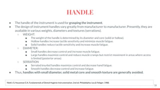 ● The handle of the instrument is used for grasping the instrument.
● The design of instrument handles vary greatly from manufacturer to manufacturer. Presently, they are
available in various weights, diameters and textures (serrations).
○ WEIGHT:
■ The weight of the handle is determined by its diameter and core (solid or hollow).
■ Hollow handles increase tactile sensitivity and minimize muscle fatigue.
■ Solid handles reduce tactile sensitivity and increase muscle fatigue.
○ DIAMETER:
■ Small handles decrease control and increase muscle fatigue.
■ Large handles maximize control and reduce muscle cramps but restrict movement in areas where access
is limited (posterior areas).
○ SERRATION
■ Serrated knurled handles maximize control and decrease hand fatigue.
■ Smooth handles decrease control and increase fatigue.
● Thus, handles with small diameter, solid metal core and smooth texture are generally avoided.
18
Nield J S, Houseman G A. Fundamentals of Dental Hygiene Instrumentation. 2nd ed. Philadelphia: Lea & Febiger; 1988.
HANDLE
 