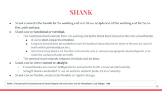 ● Shank connects the handle to the working end and allows adaptation of the working end to the on
the tooth surface.
● Shank can be functional or terminal.
○ The functional shank extends from the working end to the shank bend closest to the instrument handle.
■ It can be short, long or intermediate.
■ Long functional shanks are needed to reach the tooth surfaces of posterior teeth or the root surfaces of
teeth within periodontal pockets.
■ Short functional shanks are found on instruments used to remove supragingival calculus deposits or to
reach the surfaces of anterior teeth.
○ The terminal shank extends between the blade and 1st bend.
● Shank can be either curved or straight.
○ Curved shanks are used on both posterior and anterior teeth (universal instruments).
○ Straight shanks are limited to use on anterior sextants (anterior instruments).
● Shank can be ﬂexible, moderately ﬂexible or rigid in design.
20
Nield J S, Houseman G A. Fundamentals of Dental Hygiene Instrumentation. 2nd ed. Philadelphia: Lea & Febiger; 1988.
SHANK
 