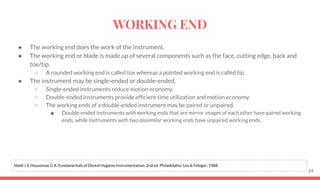 ● The working end does the work of the instrument.
● The working end or blade is made up of several components such as the face, cutting edge, back and
toe/tip.
○ A rounded working end is called toe whereas a pointed working end is called tip.
● The instrument may be single-ended or double-ended.
○ Single-ended instruments reduce motion economy.
○ Double-ended instruments provide efﬁcient time utilization and motion economy.
○ The working ends of a double-ended instrument may be paired or unpaired.
■ Double-ended instruments with working ends that are mirror images of each other have paired working
ends, while instruments with two dissimilar working ends have unpaired working ends.
24
Nield J S, Houseman G A. Fundamentals of Dental Hygiene Instrumentation. 2nd ed. Philadelphia: Lea & Febiger; 1988.
WORKING END
 
