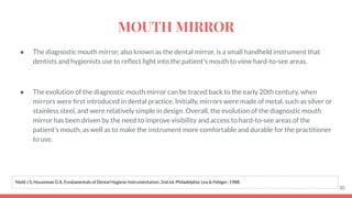 ● The diagnostic mouth mirror, also known as the dental mirror, is a small handheld instrument that
dentists and hygienists use to reﬂect light into the patient's mouth to view hard-to-see areas.
● The evolution of the diagnostic mouth mirror can be traced back to the early 20th century, when
mirrors were ﬁrst introduced in dental practice. Initially, mirrors were made of metal, such as silver or
stainless steel, and were relatively simple in design. Overall, the evolution of the diagnostic mouth
mirror has been driven by the need to improve visibility and access to hard-to-see areas of the
patient's mouth, as well as to make the instrument more comfortable and durable for the practitioner
to use.
30
Nield J S, Houseman G A. Fundamentals of Dental Hygiene Instrumentation. 2nd ed. Philadelphia: Lea & Febiger; 1988.
MOUTH MIRROR
 
