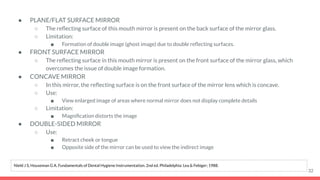 ● PLANE/FLAT SURFACE MIRROR
○ The reﬂecting surface of this mouth mirror is present on the back surface of the mirror glass.
○ Limitation:
■ Formation of double image (ghost image) due to double reﬂecting surfaces.
● FRONT SURFACE MIRROR
○ The reﬂecting surface in this mouth mirror is present on the front surface of the mirror glass, which
overcomes the issue of double image formation.
● CONCAVE MIRROR
○ In this mirror, the reﬂecting surface is on the front surface of the mirror lens which is concave.
○ Use:
■ View enlarged image of areas where normal mirror does not display complete details
○ Limitation:
■ Magniﬁcation distorts the image
● DOUBLE-SIDED MIRROR
○ Use:
■ Retract cheek or tongue
■ Opposite side of the mirror can be used to view the indirect image
32
Nield J S, Houseman G A. Fundamentals of Dental Hygiene Instrumentation. 2nd ed. Philadelphia: Lea & Febiger; 1988.
 