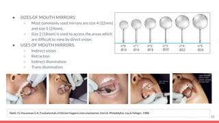● SIZES OF MOUTH MIRRORS:
○ Most commonly used mirrors are size 4 (22mm)
and size 5 (24mm).
○ Size 2 (18mm) is used to access the areas which
are difﬁcult to view by direct vision.
● USES OF MOUTH MIRRORS:
○ Indirect vision
○ Retraction
○ Indirect illumination
○ Trans-illumination
33
Nield J S, Houseman G A. Fundamentals of Dental Hygiene Instrumentation. 2nd ed. Philadelphia: Lea & Febiger; 1988.
 
