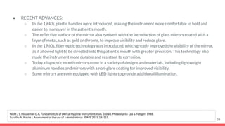● RECENT ADVANCES:
○ In the 1940s, plastic handles were introduced, making the instrument more comfortable to hold and
easier to maneuver in the patient's mouth.
○ The reﬂective surface of the mirror also evolved, with the introduction of glass mirrors coated with a
layer of metal, such as gold or chrome, to improve visibility and reduce glare.
○ In the 1960s, ﬁber-optic technology was introduced, which greatly improved the visibility of the mirror,
as it allowed light to be directed into the patient's mouth with greater precision. This technology also
made the instrument more durable and resistant to corrosion.
○ Today, diagnostic mouth mirrors come in a variety of designs and materials, including lightweight
aluminum handles and mirrors with a non-glare coating for improved visibility.
○ Some mirrors are even equipped with LED lights to provide additional illumination.
34
Nield J S, Houseman G A. Fundamentals of Dental Hygiene Instrumentation. 2nd ed. Philadelphia: Lea & Febiger; 1988.
Surathu N, Nasim I. Assessment of the use of a dental mirror. JDMS 2015;14: 115.
 