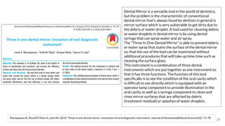 Rieuwpassa IE, Rizal EP, Muis A, Lala HH. 2019. Three in one dental mirror: innovation of oral diagnostic instrument. Journal of Dentomaxillofacial Science4(2): 75-78
35
Dental Mirror is a versatile tool in the world of dentistry,
but the problem is the characteristic of conventional
dental mirror that’s always faced by dentists in general is
mirror surface which is very vulnerable to get dirty due to
the debris or water droplet. A tool used for cleaning debris
or water droplets in dental mirror is by using dental
syringe that can spray water and air spray.
The “Three In One Dental Mirror” is able to prevent debris
or water spray that stains the surface of the dental mirror
so, that the use of the tool can be maximized without
additional procedures that will take up time time such as
cleaning the surface glass.
This instrument is a combination of three dental
instruments which are put together as one instrument so
that it has three functions. The function of this tool
speciﬁcally is to see the condition of the oral cavity which
is difﬁcult to see directly which is equipped with an
operator lamp component to provide illumination in the
oral cavity as well as a syringe component to clean and
rinse mirror surfaces that are affected by debris
(treatment residual) or splashes of water droplets.
 